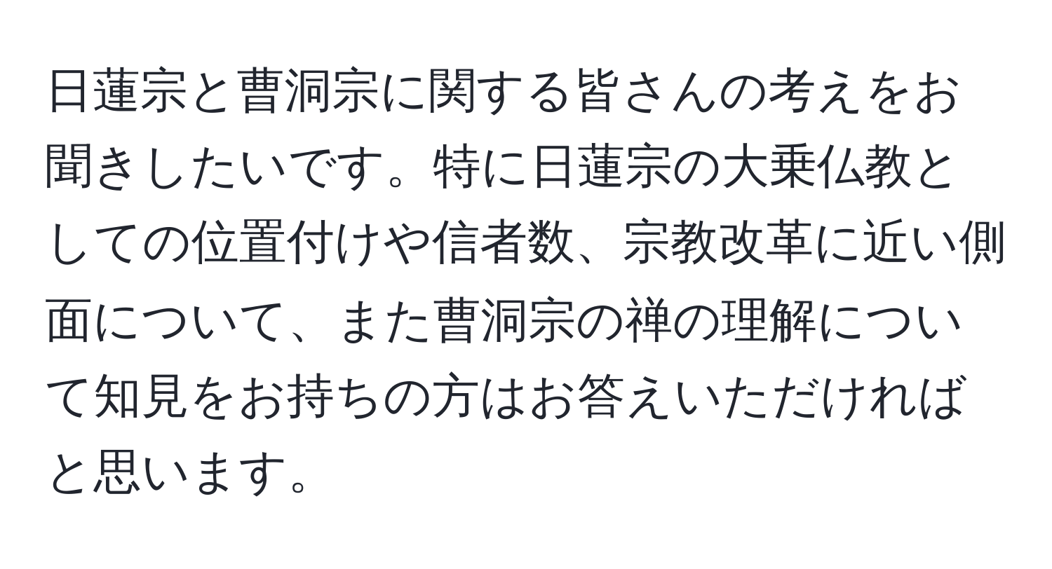 日蓮宗と曹洞宗に関する皆さんの考えをお聞きしたいです。特に日蓮宗の大乗仏教としての位置付けや信者数、宗教改革に近い側面について、また曹洞宗の禅の理解について知見をお持ちの方はお答えいただければと思います。