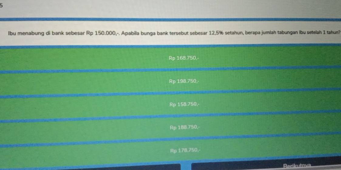 lbu menabung di bank sebesar Rp 150.000,-. Apabila bunga bank tersebut sebesar 12,5% setahun, berapa jumlah tabungan lbu setelah 1 tahun?
Rp 168.750,-
Rp 198.750.-
Rp 158.750,-
Rp 188.750,-
Rp 178.750,-
Rerikutnva