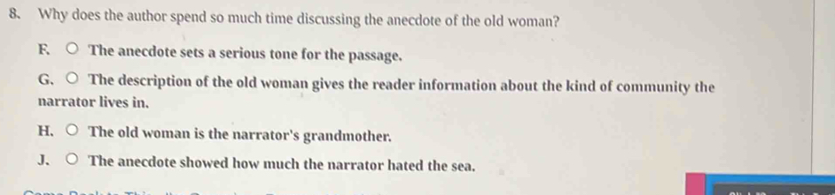 Why does the author spend so much time discussing the anecdote of the old woman?
F. The anecdote sets a serious tone for the passage.
G. The description of the old woman gives the reader information about the kind of community the
narrator lives in.
H, The old woman is the narrator's grandmother.
J、 The anecdote showed how much the narrator hated the sea.