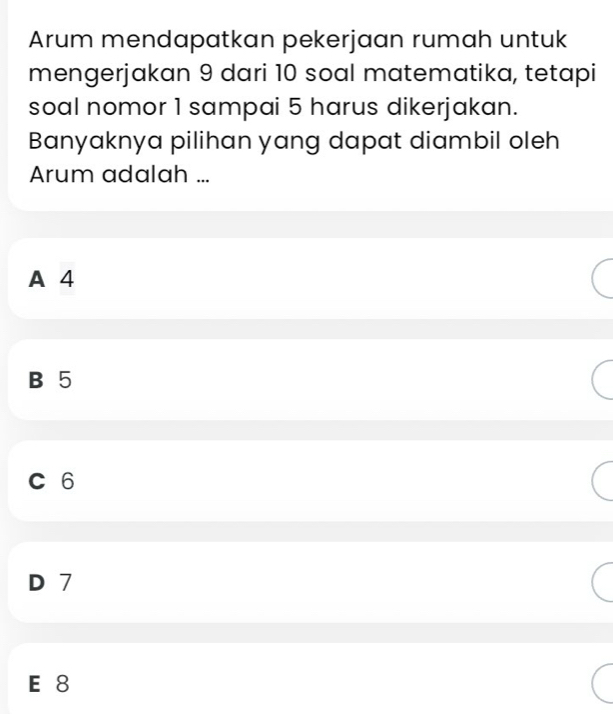 Arum mendapatkan pekerjaan rumah untuk
mengerjakan 9 dari 10 soal matematika, tetapi
soal nomor 1 sampai 5 harus dikerjakan.
Banyaknya pilihan yang dapat diambil oleh
Arum adalah ...
A 4
B 5
C 6
D 7
E 8