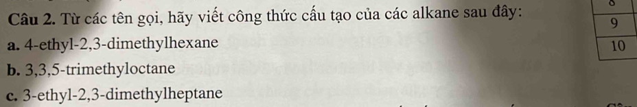 Từ các tên gọi, hãy viết công thức cấu tạo của các alkane sau đây:
a. 4 -ethyl- 2, 3 -dimethylhexane 
b. 3, 3, 5 -trimethyloctane
c. 3 -ethyl- 2, 3 -dimethylheptane