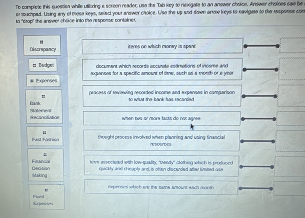 To complete this question while utilizing a screen reader, use the Tab key to navigate to an answer choice. Answer choices can be
or touchpad. Using any of these keys, select your answer choice. Use the up and down arrow keys to navigate to the response con
to "drop" the answer choice into the response container.
=
Discrepancy
items on which money is spent
Budget document which records accurate estimations of income and
expenses for a specific amount of time, such as a month or a year
Expenses
process of reviewing recorded income and expenses in comparison
::
to what the bank has recorded
Bank
Statement
Reconciliation when two or more facts do not agree
:
Fast Fashion thought process involved when planning and using financial
resources
:
Financial term associated with low-quality, “trendy" clothing which is produced
Decision quickly and cheaply and is often discarded after limited use
Making
expenses which are the same amount each month
Fixed
Expenses