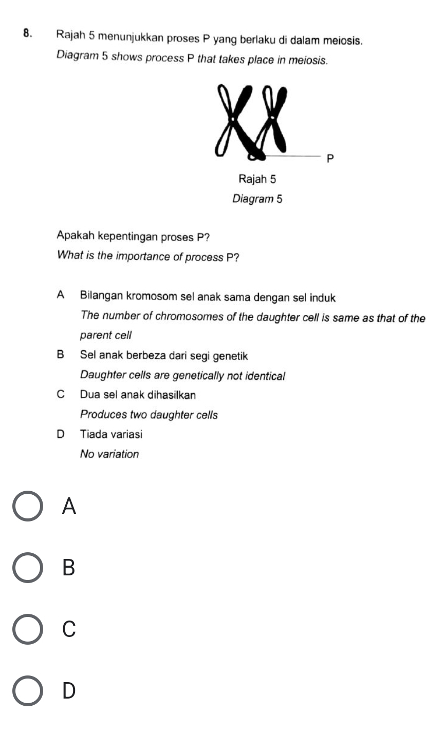 Rajah 5 menunjukkan proses P yang berlaku di dalam meiosis.
Diagram 5 shows process P that takes place in meiosis.
P
Rajah 5
Diagram 5
Apakah kepentingan proses P?
What is the importance of process P?
A Bilangan kromosom sel anak sama dengan sel induk
The number of chromosomes of the daughter cell is same as that of the
parent cell
B Sel anak berbeza dari segi genetik
Daughter cells are genetically not identical
C Dua sel anak dihasilkan
Produces two daughter cells
D Tiada variasi
No variation
A
B
C
D