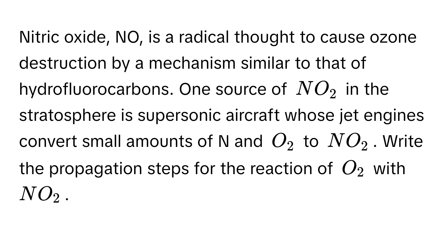 Nitric oxide, NO, is a radical thought to cause ozone destruction by a mechanism similar to that of hydrofluorocarbons. One source of $NO_2$ in the stratosphere is supersonic aircraft whose jet engines convert small amounts of N and $O_2$ to $NO_2$. Write the propagation steps for the reaction of $O_2$ with $NO_2$.