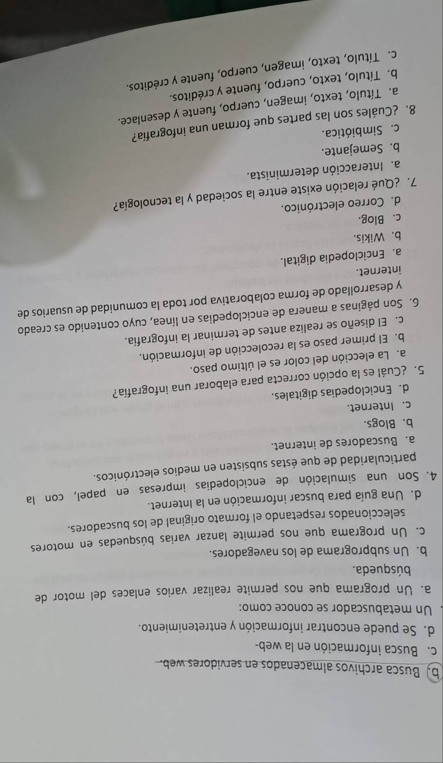 b, Busca archivos almacenados en servidores web.
c. Busca información en la web-
d. Se puede encontrar información y entretenimiento.
Un metabuscador se conoce como:
a. Un programa que nos permite realizar varios enlaces del motor de
búsqueda.
b. Un subprograma de los navegadores.
c. Un programa que nos permite lanzar varias búsquedas en motores
seleccionados respetando el formato original de los buscadores.
d. Una guía para buscar información en la Internet.
4. Son una simulación de enciclopedias impresas en papel, con la
particularidad de que éstas subsisten en medios electrónicos.
a. Buscadores de internet.
b. Blogs.
c. Internet.
d. Enciclopedias digitales.
5. ¿Cuál es la opción correcta para elaborar una infografía?
a. La elección del color es el último paso.
b. El primer paso es la recolección de información.
c. El diseño se realiza antes de terminar la infografía.
6. Son páginas a manera de enciclopedias en línea, cuyo contenido es creado
y desarrollado de forma colaborativa por toda la comunidad de usuarios de
internet.
a. Enciclopedia digital.
b. Wikis.
c. Blog.
d. Correo electrónico.
7. ¿Qué relación existe entre la sociedad y la tecnología?
a. Interacción determinista.
b. Semejante.
c. Simbiótica.
8. ¿Cuáles son las partes que forman una infografía?
a. Título, texto, imagen, cuerpo, fuente y desenlace.
b. Título, texto, cuerpo, fuente y créditos.
c. Título, texto, imagen, cuerpo, fuente y créditos.