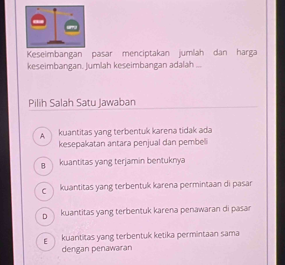 Keseimbangan pasar menciptakan jumlah dan harga
keseimbangan. Jumlah keseimbangan adalah ...
Pilih Salah Satu Jawaban
A kuantitas yang terbentuk karena tidak ada
kesepakatan antara penjual dan pembeli
B kuantitas yang terjamin bentuknya
c kuantitas yang terbentuk karena permintaan di pasar
D kuantitas yang terbentuk karena penawaran di pasar
E kuantitas yang terbentuk ketika permintaan sama
dengan penawaran