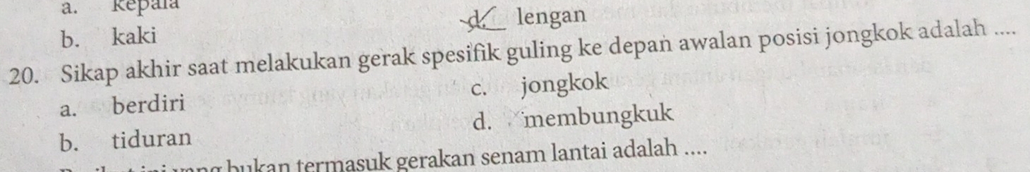 a. Repaïa
lengan
b. kaki
20. Sikap akhir saat melakukan gerak spesifik guling ke depan awalan posisi jongkok adalah ....
a. berdiri c. jongkok
b. tiduran d. membungkuk
ng bukan termasuk gerakan senam lantai adalah ....