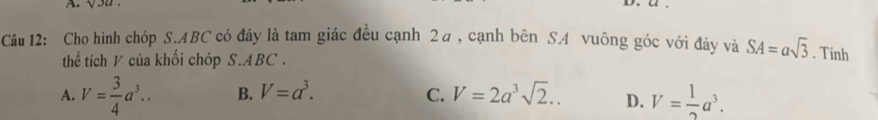 Cho hình chóp S. ABC có đáy là tam giác đều cạnh 2a, cạnh bên SA vuông góc với đảy và SA=asqrt(3). Tinh
thể tích V của khối chóp S. ABC.
A. V= 3/4 a^3.. B. V=a^3. C. V=2a^3sqrt(2).. D. V= 1/2 a^3.