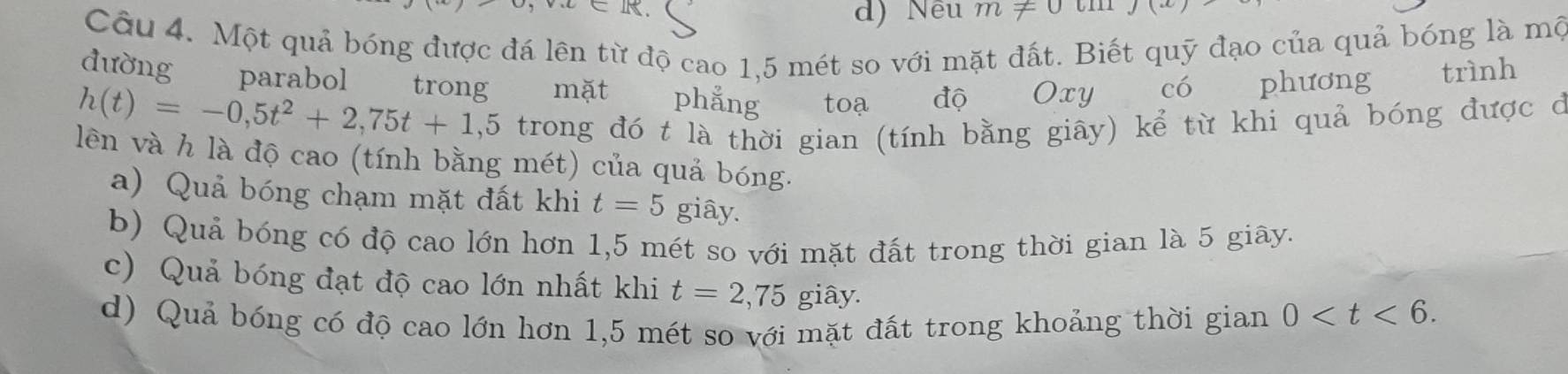 =1
d) Nều m!= 0
Câu 4. Một quả bóng được đá lên từ độ cao 1,5 mét so với mặt đất. Biết quỹ đạo của quả bóng là mộ
dường parabol trong
h(t)=-0,5t^2+2,75t+1,5 mặt phẳng toạ độ Oxy có phương trình
trong đó t là thời gian (tính bằng giây) kể từ khi quả bóng được ở
lên và h là độ cao (tính bằng mét) của quả bóng.
a) Quả bóng chạm mặt đất khi t=5 giây.
b) Quả bóng có độ cao lớn hơn 1,5 mét so với mặt đất trong thời gian là 5 giãy.
c) Quả bóng đạt độ cao lớn nhất khi t=2,75 giây.
d) Quả bóng có độ cao lớn hơn 1,5 mét so với mặt đất trong khoảng thời gian 0 .