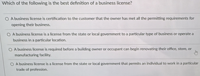 Which of the following is the best defnition of a business license?
A business license is certification to the customer that the owner has met all the permitting requirements for
opening their business.
A business license is a license from the state or local government to a particular type of business or operate a
business in a particular location.
A business license is required before a building owner or occupant can begin renovating their office, store, or
manufacturing facility.
A business license is a license from the state or local government that permits an individual to work in a particular
trade of profession.