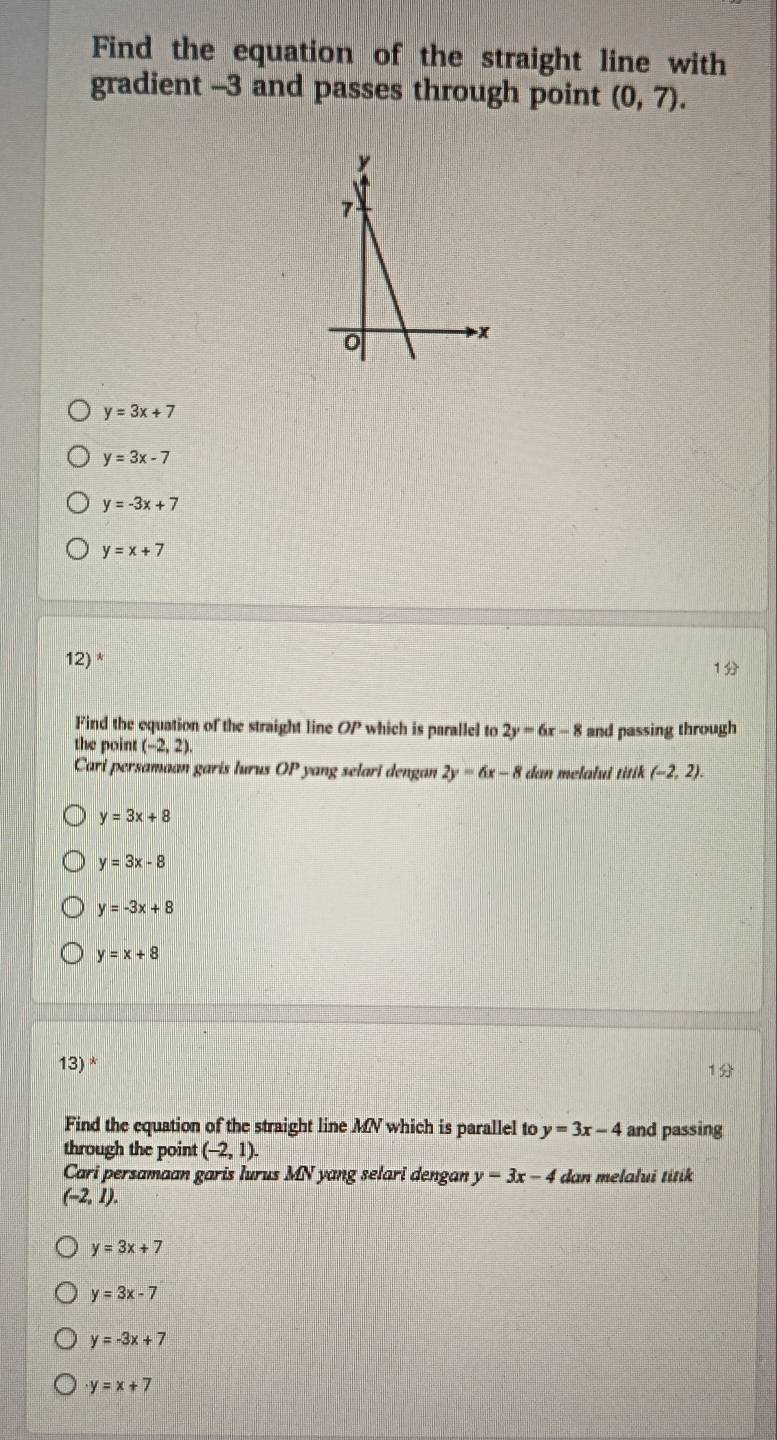 Find the equation of the straight line with
gradient -3 and passes through point (0,7).
y=3x+7
y=3x-7
y=-3x+7
y=x+7
12) *
1
Find the equation of the straight line OP which is parallel to 2y=6x-8
the point (-2,2). and passing through
Cari persamaan garis lurus OP yang selari dengan 2y=6x-8 dan melalui titik (-2,2).
y=3x+8
y=3x-8
y=-3x+8
y=x+8
13) *
Find the equation of the straight line MNV which is parallel to y=3x-4 and passing
through the point (-2,1). 
Cari persamaan garis lurus MN yang selari dengan y=3x-4 dan melalui titik
(-2,1).
y=3x+7
y=3x-7
y=-3x+7
y=x+7