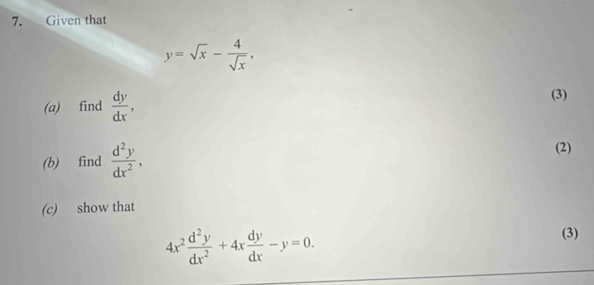 Given that
y=sqrt(x)- 4/sqrt(x) , 
(a) find  dy/dx , (3) 
(b) find  d^2y/dx^2 , 
(2) 
(c) show that
4x^2 d^2y/dx^2 +4x dy/dx -y=0. 
(3)