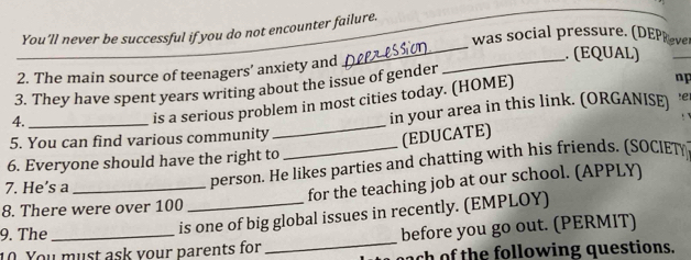 You'll never be successful if you do not encounter failure. 
was social pressure. (DEPReve 
_ 
_ 
2. The main source of teenagers’ anxiety and_ 
_ 
. (EQUAL) 
_ 
3. They have spent years writing about the issue of gender 
np 
5. You can find various community _in your area in this link. (ORGANISE) !e 
4. 
is a serious problem in most cities today. (HOME) 
(EDUCATE) 
6. Everyone should have the right to 
7. He’s a 
person. He likes parties and chatting with his friends. (SOCIET 
8. There were over 100 _for the teaching job at our school. (APPLY) 
_ 
9. The_ 
is one of big global issues in recently. (EMPLOY) 
before you go out. (PERMIT) 
10 You must ask your parents for each of the following questions.