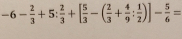 -6- 2/3 +5: 2/3 +[ 5/3 -( 2/3 + 4/9 : 1/2 )]- 5/6 =