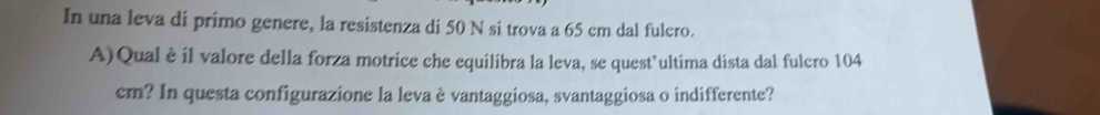 In una leva di primo genere, la resistenza di 50 N si trova a 65 cm dal fulero. 
A)Qual è il valore della forza motrice che equilibra la leva, se quest’ultima dista dal fulcro 104
cm? In questa configurazione la leva è vantaggiosa, svantaggiosa o indifferente?