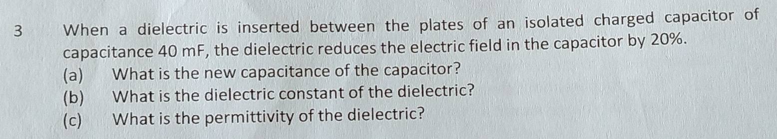 When a dielectric is inserted between the plates of an isolated charged capacitor of 
capacitance 40 mF, the dielectric reduces the electric field in the capacitor by 20%. 
(a) What is the new capacitance of the capacitor? 
(b) What is the dielectric constant of the dielectric? 
(c) What is the permittivity of the dielectric?