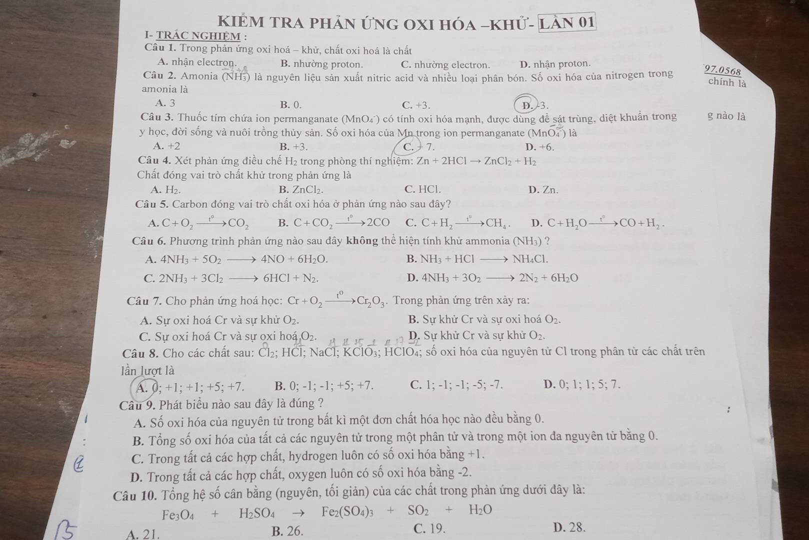 KIÊM TRA phản ứNG OXI hóa -khử- lần 01
- TRÁC NGHIỆM :
Câu 1. Trong phản ứng oxi hoá - khử, chất oxi hoá là chất
A nhận electron. B. nhường proton. C. nhường electron. D. nhận proton.
Câu 2. Amonia (NH3) là nguyên liệu sản xuất nitric acid và nhiều loại phân bón. Số oxi hóa của nitrogen trong
97.0568
chính là
amonia là
A. 3 B. 0. C. +3. D. 3.
Câu 3. Thuốc tím chứa ion permanganate (MnO₄) có tính oxi hóa mạnh, được dùng để sát trùng, diệt khuẩn trong g nào là
y học, đời sống và nuôi trồng thủy sản. Số oxi hóa của Mn trong ion permanganate (MnO_4^((∈fty)) là
A. +2 B. +3. C.  7. D. +6.
Câu 4. Xét phản ứng điều chế H₂ trong phòng thí nghiệm: Zn+2HClto ZnCl_2)+H_2
Chất đóng vai trò chất khử trong phản ứng là
A. H₂ B. ZnCl₂. C. HCl. D. Zn.
Câu 5. Carbon đóng vai trò chất oxi hóa ở phản ứng nào sau đây?
A. C+O_2xrightarrow f°CO_2 B. C+CO_2xrightarrow t°2CO C. C+H_2xrightarrow t°CH_4. D. C+H_2Oxrightarrow t°CO+H_2.
Câu 6. Phương trình phản ứng nào sau đây không thể hiện tính khử ammonia (NH_3) ?
A. 4NH_3+5O_2to 4NO+6H_2O. B. NH_3+HCl to NH_4Cl.
C. 2NH_3+3Cl_2to 6HCl+N_2. D. 4NH_3+3O_2 _  2N_2+6H_2O
Câu 7. Cho phản ứng hoá học: Cr+O_2xrightarrow t^0Cr_2O_3.  Trong phản ứng trên xảy ra:
A. Sự oxi hoá Cr và sự khử O_2. B. Sự khử Cr và sự oxi hoá O_2.
C. Sư oxi hoá Cr và sự oxi hodot a,O_2. A μ IC D. Sự khử Cr và sự khử O_2.
Câu 8. Cho các chất sau: Cl_2; H C l: NaCl: KCIO_3. HCIO_4; số oxi hóa của nguyên tử Cl trong phân tử các chất trên
lần lượt là
A. (;+1;+1;+5;+7. B. 0;-1;-1;+5;+7 C. :-1:-1:-5; -7. D. 0;1;1;5;7.
Câu 9. Phát biểu nào sau đây là đúng ?
A. Số oxi hóa của nguyên tử trong bất kì một đơn chất hóa học nào đều bằng 0.
B. Tổng số oxi hóa của tất cả các nguyên tử trong một phân tử và trong một ion đa nguyên tử bằng 0.
C. Trong tất cả các hợp chất, hydrogen luôn có số oxi hóa bằng +1.
D. Trong tất cả các hợp chất, oxygen luôn có số oxi hóa bằng -2.
Câu 10. Tổng hệ số cân bằng (nguyên, tối giản) của các chất trong phản ứng dưới đây là:
Fe_3O_4+H_2SO_4to Fe_2(SO_4)_3+SO_2+H_2O
A. 21. B. 26. C. 19. D. 28.