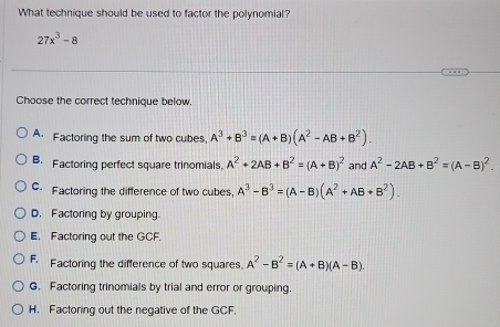 What technique should be used to factor the polynomial?
27x^3-8
Choose the correct technique below.
A. Factoring the sum of two cubes, A^3+B^3=(A+B)(A^2-AB+B^2).
B. Factoring perfect square trinomials. A^2+2AB+B^2=(A+B)^2 and A^2-2AB+B^2=(A-B)^2.
C. Factoring the difference of two cubes A^3-B^3=(A-B)(A^2+AB+B^2).
D. Factoring by grouping.
E. Factoring out the GCF.
F. Factoring the difference of two squares. A^2-B^2=(A+B)(A-B).
G. Factoring trinomials by trial and error or grouping.
H. Factoring out the negative of the GCF.