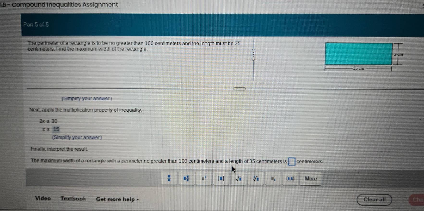 1.6 - Compound Inequalities Assignment 
Part 5 of 5 
The perimeter of a rectangle is to be no greater than 100 centimeters and the length must be 35
centimeters. Find the maximum width of the rectangle. 
(Simplity your answer.) 
Next, apply the multiplication property of inequality,
2x≤ 30
x≤ 15
(Simplify your answer.) 
Finally, interpret the result. 
The maximum width of a rectangle with a perimeter no greater than 100 centimeters and a length of 35 centimeters is □ centimeters.
 □ /11  □  □ /□   □^(□) sqrt(□ ) sqrt[3](□ ) B、 (1,1) More 
Video Textbook Get more help - Clear all Che