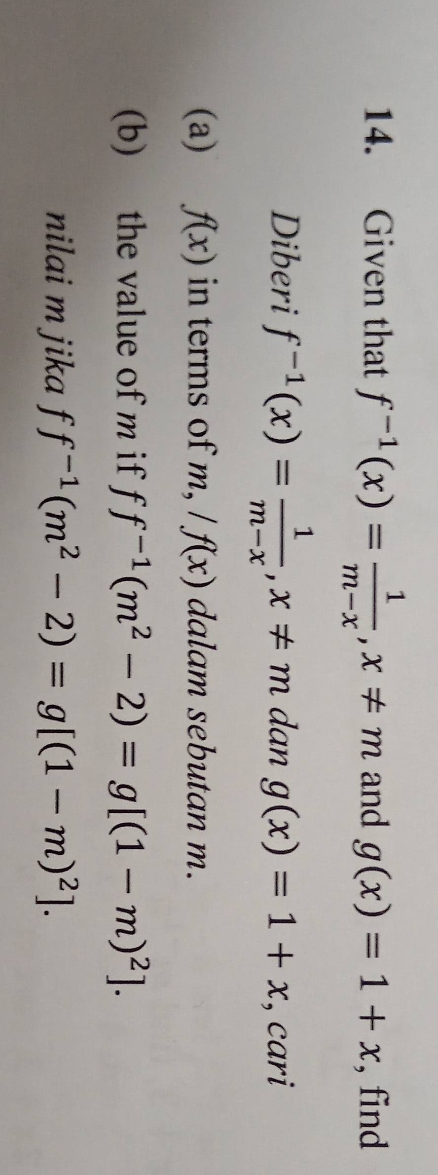 Given that f^(-1)(x)= 1/m-x , x!= m and g(x)=1+x , find 
Diberi f^(-1)(x)= 1/m-x , x!= m dan g(x)=1+x , cari 
(a) f(x) in terms of m, /f(x) dalam sebutan m. 
(b) the value of m if ff^(-1)(m^2-2)=g[(1-m)^2]. 
nilai m jika ff^(-1)(m^2-2)=g[(1-m)^2].