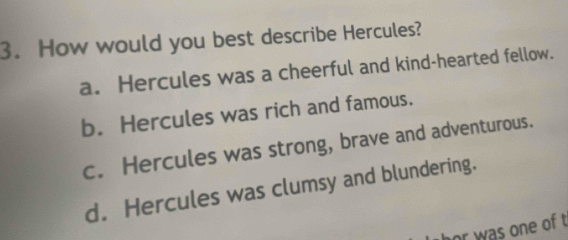 How would you best describe Hercules?
a. Hercules was a cheerful and kind-hearted fellow.
b. Hercules was rich and famous.
c. Hercules was strong, brave and adventurous.
d. Hercules was clumsy and blundering.
hor was one of t