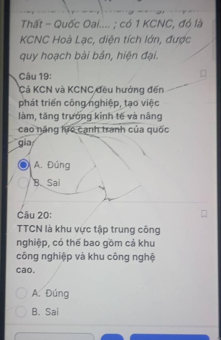 Thất - Quốc Oai.... ; có 1 KCNC, đó là
KCNC Hoà Lạc, diện tích lớn, được
quy hoạch bài bản, hiện đại.
Câu 19:
Cả KCN và KCNC đều hướng đến
phát triển công nghiệp, tạo việc
làm, tăng trưởng kinh tế và nâng
cao năng lực cạnh tranh của quốc
gia
A. Đúng
B. Sai
Câu 20:
TTCN là khu vực tập trung công
nghiệp, có thể bao gồm cả khu
công nghiệp và khu công nghệ
cao.
A. Đúng
B. Sai