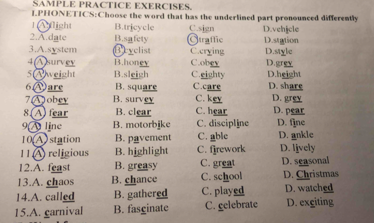 SAMPLE PRACTICE EXERCISES.
I.PHONETICS:Choose the word that has the underlined part pronounced differently
1 Aflight B.tricycle C.sign D.vehicle
2.A.date B.safety Straffic D.station
3.A.system Beyclist C.crying D.style
4(A)survey B.honey C.obey D.grey
5Aweight B.sleigh C.eighty D.height
6Ⓐare B. square C.care D. share
7Aobey B. survey C. key D. grey
8.(A) fear B. clear C. hear D. pear
9 line B. motorbike C. discipline D. fine
10 A) station B. pavement C. able D. ankle
11 A religious B. highlight C. firework D. lively
12.A. feast B. greasy C. great D. seasonal
13.A. chaos B. chance C. school D. Christmas
14.A. called B. gathered C. played D. watched
15.A. carnival B. fascinate C. gelebrate D. exciting