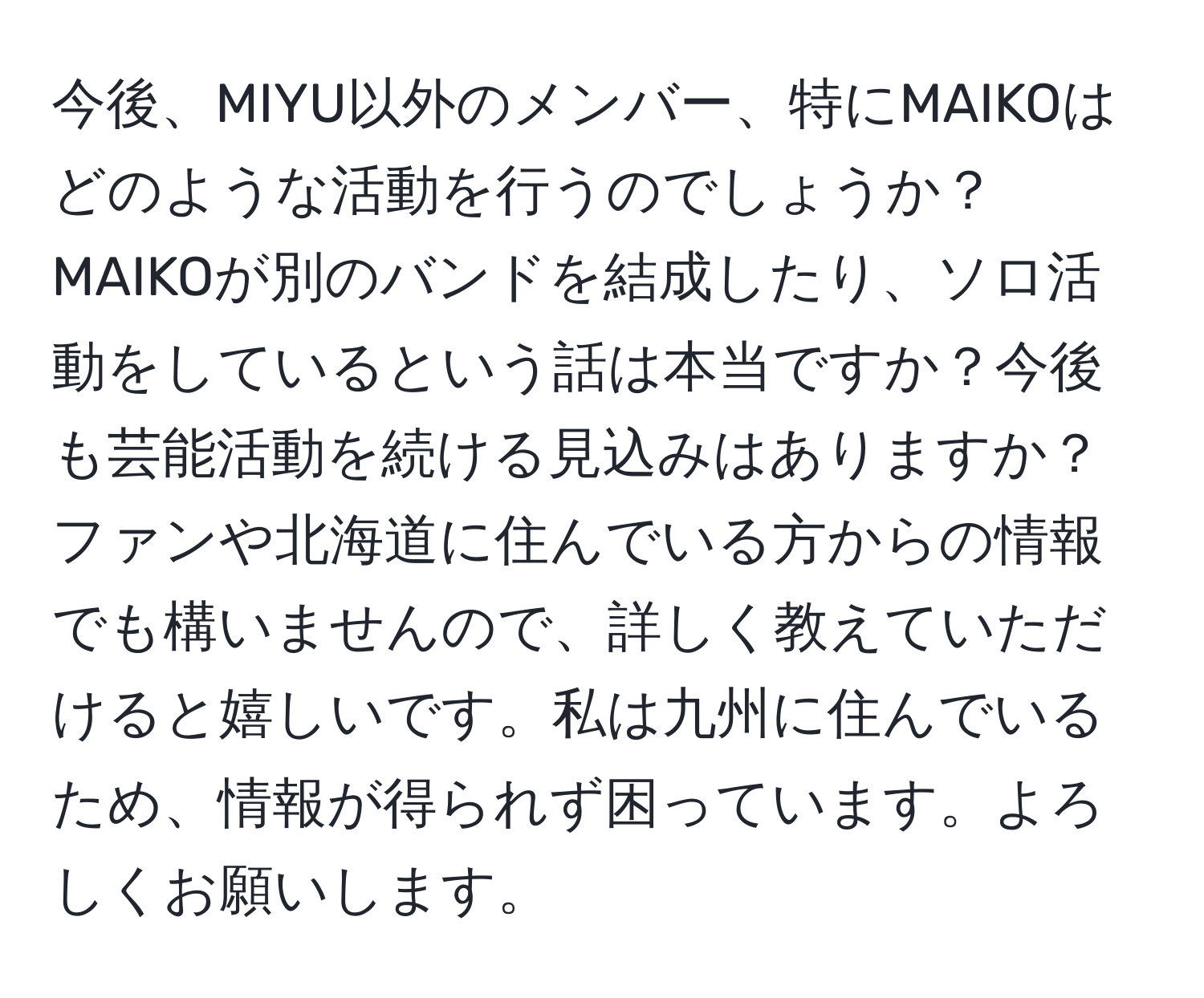 今後、MIYU以外のメンバー、特にMAIKOはどのような活動を行うのでしょうか？ MAIKOが別のバンドを結成したり、ソロ活動をしているという話は本当ですか？今後も芸能活動を続ける見込みはありますか？ファンや北海道に住んでいる方からの情報でも構いませんので、詳しく教えていただけると嬉しいです。私は九州に住んでいるため、情報が得られず困っています。よろしくお願いします。