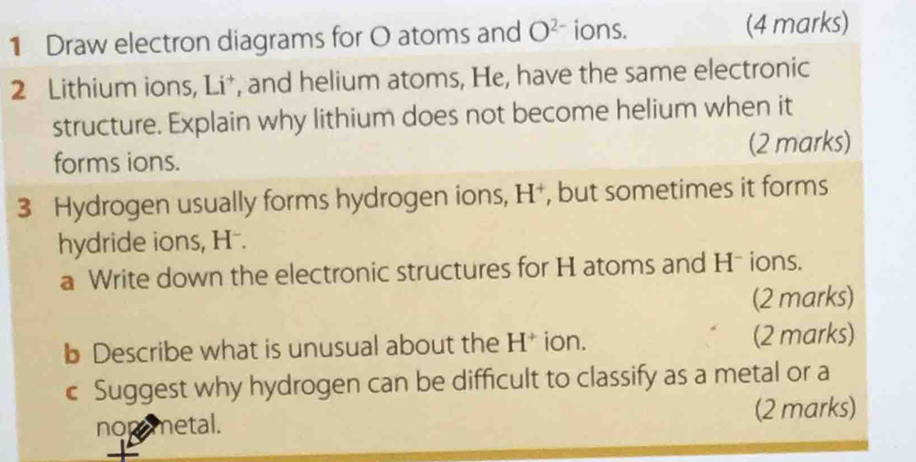 Draw electron diagrams for O atoms and O^(2-) ions. (4 marks) 
2 Lithium ions, Li*, and helium atoms, He, have the same electronic 
structure. Explain why lithium does not become helium when it 
forms ions. (2 marks) 
3 Hydrogen usually forms hydrogen ions, H^+ , but sometimes it forms 
hydride ions, H. 
a Write down the electronic structures for H atoms and H - ions. 
(2 marks) 
b Describe what is unusual about the H^+ ion. (2 marks) 
c Suggest why hydrogen can be difficult to classify as a metal or a 
nopemetal. (2 marks)