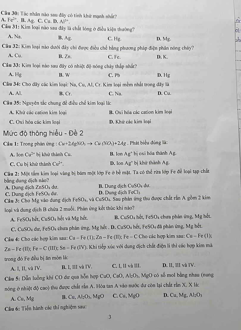 Tác nhân nào sau đây có tính khử mạnh nhất?
A. Fe^(2+). B. Ag. C. Cu. D. Al^(3+).
Câu 31: Kim loại nào sau đây là chất lỏng ở điều kiện thường?
A. Na. B. Ag. C. Hg. D. Mg.
oh
Câu 32: Kim loại nào dưới đây chi được điều chế bằng phương pháp điện phân nóng chảy?
A. Cu. B. Zn. C. Fe. D. K.
Câu 33: Kim loại nào sau đây có nhiệt độ nóng chảy thấp nhất?
A. Hg B. W C. Pb D. Hg
Câu 34: Cho dãy các kim loại: Na, Cu, Al, Cr. Kim loại mềm nhất trong dãy là
A. Al. B. Cr. C. Na. D. Cu.
Câu 35: Nguyên tắc chung để điều chế kim loại là:
A. Khử các cation kim loại B. Oxi hóa các cation kim loại
C. Oxi hóa các kim loại D. Khử các kim loại
Mức độ thông hiểu - Đề 2
*  Câu 1: Trong phản ứng : Cu+2AgNO_3to Cu(NO_3)+2Ag *  . Phát biểu đúng là:
A. Ion Cu^(2+) bị khử thành Cu. B. Ion Ag^+ bị oxi hóa thành Ag.
C. Cu bị khử thành Cu^(2+). D. Ion Ag^+ bị khử thành Ag.
Câu 2: Một tấm kim loại vàng bị bám một lớp Fe ở bề mặt. Ta có thể rửa lớp Fe để loại tạp chất
bằng dung dịch nào?
A. Dung dịch ZnSO 4 dư. B. Dung dịch CuSO_4 du.
C. Dung dịch FeSO_4 du. D. Dung dịch FeCl_3
Câu 3: Cho Mg vào dung dịch FeSO_4, , và CuSO_4. Sau phản ứng thu được chất rắn A gồm 2 kim
loại và dung dịch B chứa 2 muối. Phản ứng kết thúc khi nào?
A. FeSO_4 hết, CuSO_4 hết và Mg hết. B. CuSO_4 hết, FeSO4 chưa phản ứng, Mg hết.
C. CuSO_4 dur , Fe SO_4 chưa phản ứng, Mg hết . D. CuSO_4 hết, Fe: SO_4 đã phản ứng, Mg hết.
Câu 4: Cho các hợp kim sau: Cu-Fe(1);Zn-Fe (II); Fe - C Cho các hợp kim sau: Cu-Fe(1)
Zn - Fe (II);Fe-C(III);Sn-Fe(IV) ). Khi tiếp xúc với dung dịch chất điện li thì các hợp kim mà
trong đó Fe đều bị ăn mòn là:
A. I, II, và IV. B. I, III và IV. C. I, II và III. D. II, III và IV.
*  Cầu 5: Dẫn luồng khí CO dư qua hỗn hợp CuO,CaO,Al_2O_3,MgO có số mol bằng nhau (nung
nóng ở nhiệt độ cao) thu được chất rắn A. Hòa tan A vào nước dư còn lại chất r ranX.Xla
A. Cu,Mg B. Cu,Al_2O_3,MgO C. Cu,MgO D. Cu,Mg,Al_2O_3
Câu 6: Tiến hành các thí nghiệm sau:
3