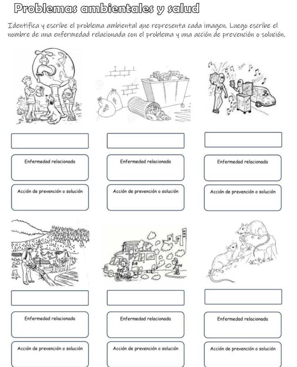 Problemas ambientales y salud
Identifica y escribe el problema ambiental que representa cada imagen. Luego escribe el
nombre de una enfermedad relacionada con el problema y una acción de prevención o solución.
Enfermedad relacionada Enfermedad relacionada Enfermedad relacionada
Acción de prevención o solución Acción de prevención o solución Acción de prevención o solución
Enfermedad relacionada Enfermedad relacionada Enfermedad relacionada
Acción de prevención o solución Acción de prevención o solución Acción de prevención o solución