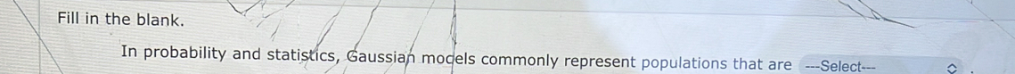 Fill in the blank. 
In probability and statistics, Gaussian mocels commonly represent populations that are ---Select _--