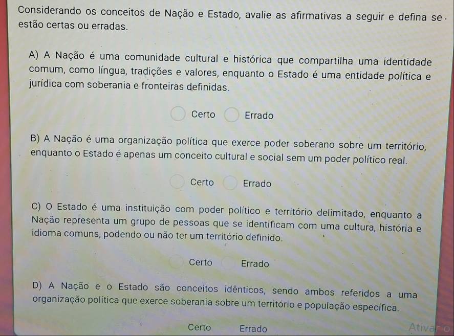 Considerando os conceitos de Nação e Estado, avalie as afirmativas a seguir e defina se-
estão certas ou erradas.
A) A Nação é uma comunidade cultural e histórica que compartilha uma identidade
comum, como língua, tradições e valores, enquanto o Estado é uma entidade política e
jurídica com soberania e fronteiras definidas.
Certo Errado
B) A Nação é uma organização política que exerce poder soberano sobre um território,
enquanto o Estado é apenas um conceito cultural e social sem um poder político real.
Certo Errado
C) O Estado é uma instituição com poder político e território delimitado, enquanto a
Nação representa um grupo de pessoas que se identificam com uma cultura, história e
idioma comuns, podendo ou não ter um território definido.
Certo Errado
D) A Nação e o Estado são conceitos idênticos, sendo ambos referidos a uma
organização política que exerce soberania sobre um território e população específica.
Certo Errado Ativaro