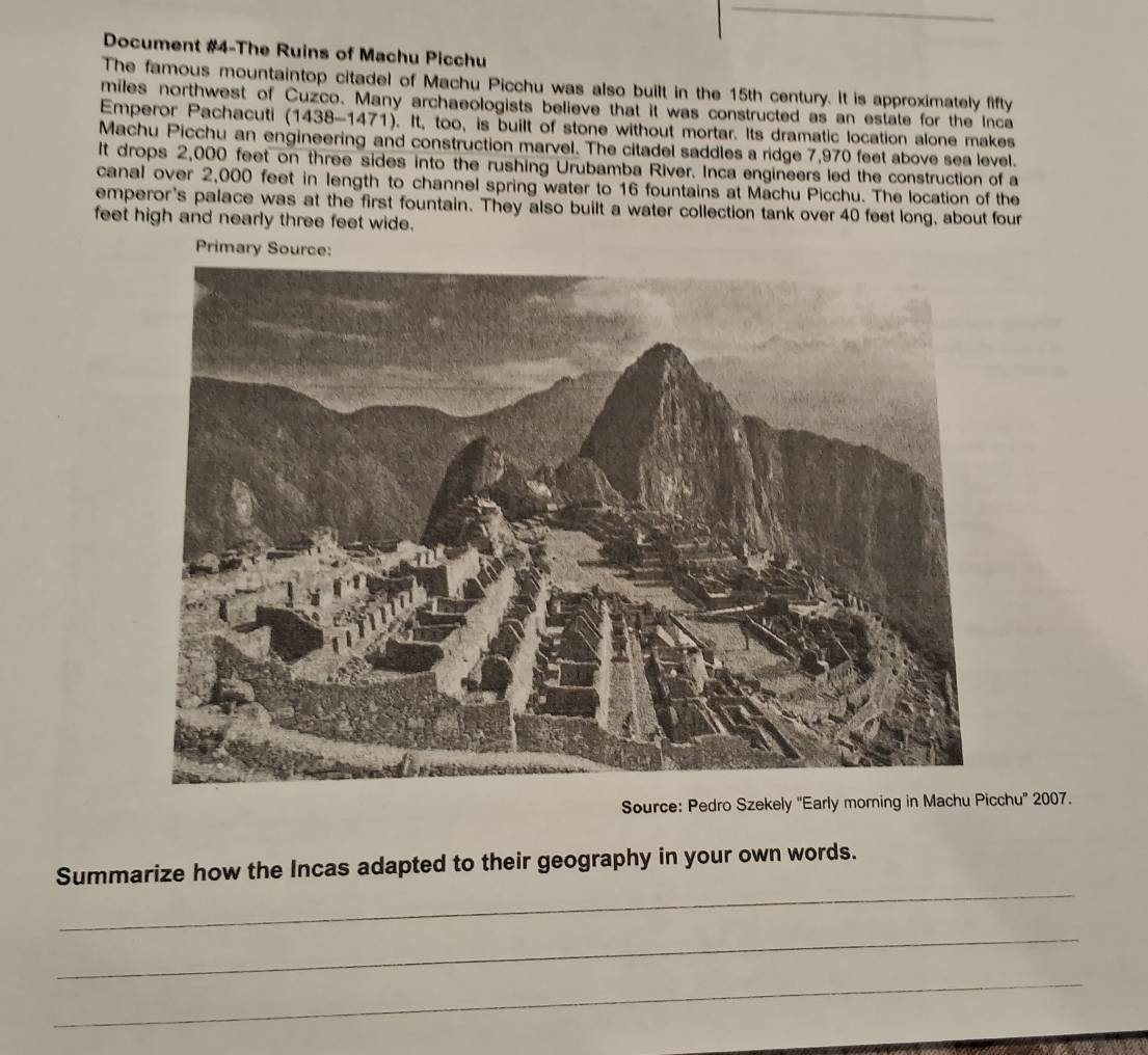 Document #4-The Ruins of Machu Picchu 
The famous mountaintop citadel of Machu Picchu was also built in the 15th century. It is approximately fifty 
miles northwest of Cuzco. Many archaeologists believe that it was constructed as an estate for the Inca 
Emperor Pachacuti (1438-1471). It, too, is built of stone without mortar. Its dramatic location alone makes 
Machu Picchu an engineering and construction marvel. The citadel saddles a ridge 7,970 feet above sea level. 
It drops 2,000 feet on three sides into the rushing Urubamba River. Inca engineers led the construction of a 
canal over 2,000 feet in length to channel spring water to 16 fountains at Machu Picchu. The location of the 
emperor's palace was at the first fountain. They also built a water collection tank over 40 feet long, about four
feet high and nearly three feet wide. 
Source: Pu” 2007. 
_ 
Summarize how the Incas adapted to their geography in your own words. 
_ 
_