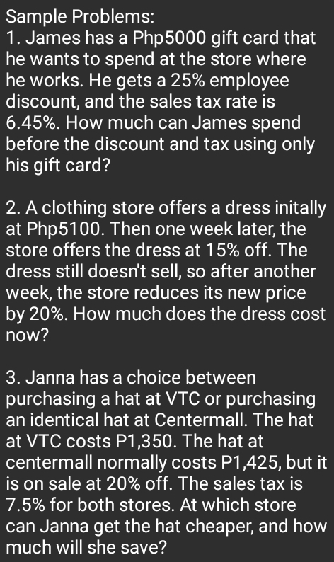 Sample Problems: 
1. James has a Php5000 gift card that 
he wants to spend at the store where 
he works. He gets a 25% employee 
discount, and the sales tax rate is
6.45%. How much can James spend 
before the discount and tax using only 
his gift card? 
2. A clothing store offers a dress initally 
at Php5100. Then one week later, the 
store offers the dress at 15% off. The 
dress still doesn't sell, so after another
week, the store reduces its new price 
by 20%. How much does the dress cost 
now? 
3. Janna has a choice between 
purchasing a hat at VTC or purchasing 
an identical hat at Centermall. The hat 
at VTC costs P1,350. The hat at 
centermall normally costs P1,425, but it 
is on sale at 20% off. The sales tax is
7.5% for both stores. At which store 
can Janna get the hat cheaper, and how 
much will she save?