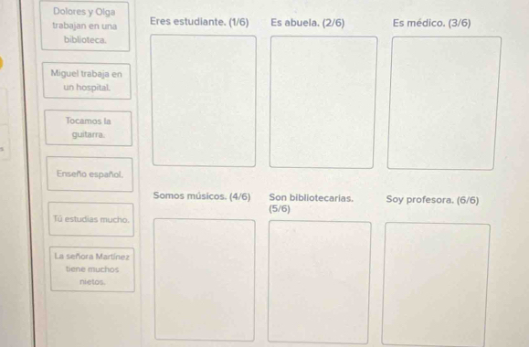 Dolores y Olga 
trabajan en una Eres estudiante. (1/6) Es abuela. (2/6) Es médico. (3/6) 
biblioteca. 
Miguel trabaja en 
un hospital. 
Tocamos la 
guitarra. 
Enseño español. 
Somos músicos. (4/6) Son bibliotecarias. Soy profesora. (6/6) 
(5/6) 
Tû estudias mucho. 
La señora Martínez 
tiene muchos 
nietos.