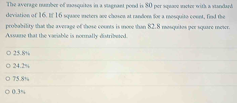 The average number of mosquitos in a stagnant pond is 80 per square meter with a standard
deviation of 16. If 16 square meters are chosen at random for a mosquito count, find the
probability that the average of those counts is more than 82.8 mosquitos per square meter.
Assume that the variable is normally distributed.
25.8%
24.2%
75.8%
0.3%