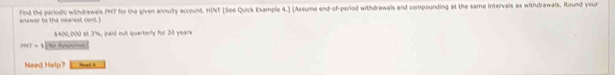 Find the periodic withdrawals PMT for the given annuity account. HINT [See Quick Example 4.] (Assume end-of-period withdrawals and compounding at the same Intervals as withdrawals. Round your 
answer to the nearest cent.)
$400,000 at 3%, paid out quarterly for 20 years
PNT=1 (No Response) 
Need Help?