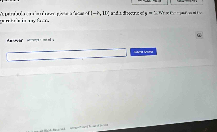 Wätch Vídeo Show Examples 
A parabola can be drawn given a focus of (-8,10) and a directrix of y=2. Write the equation of the 
parabola in any form. 
Answer Attempt 1 out of 3 
Submit Answer 
n All Rights Reserved. Privacy Policy | Terms of Service