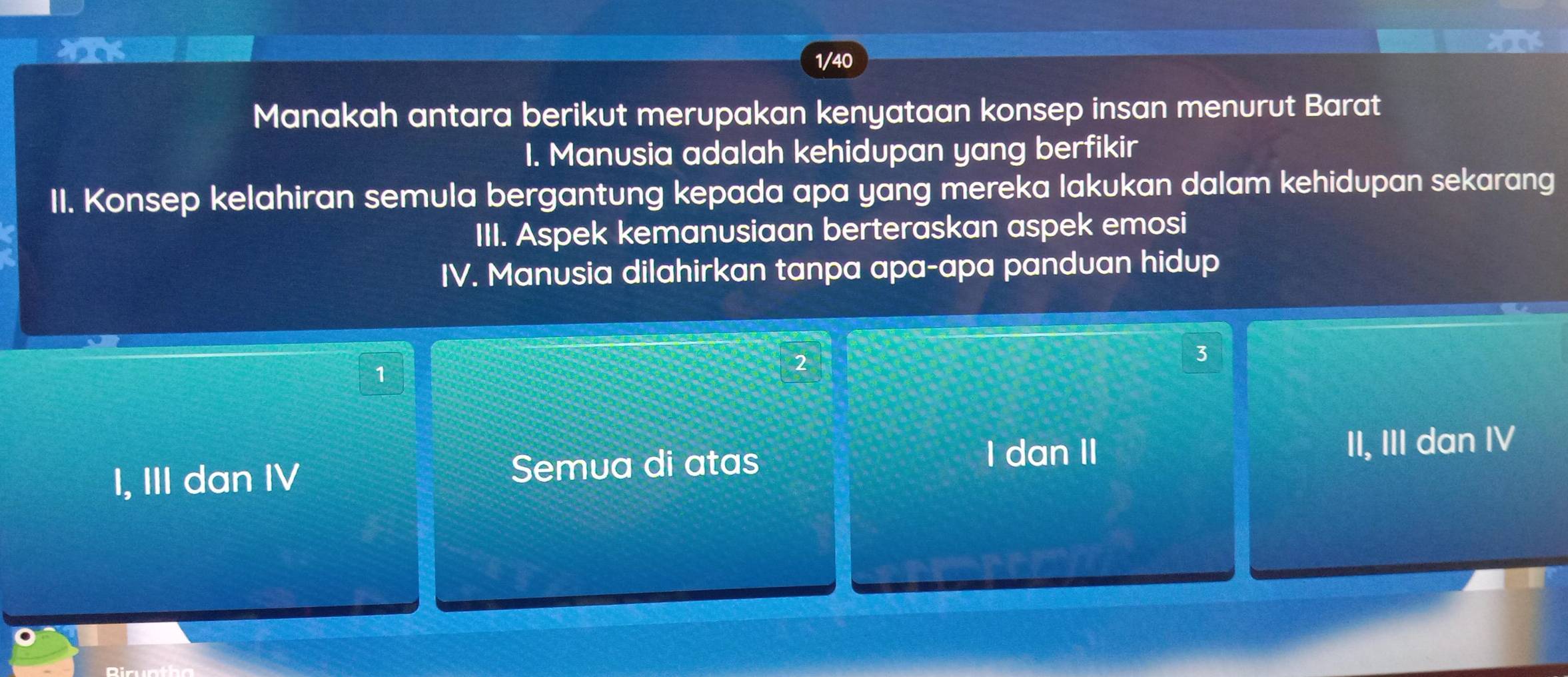 NIK
1/40
Manakah antara berikut merupakan kenyataan konsep insan menurut Barat
I. Manusia adalah kehidupan yang berfikir
II. Konsep kelahiran semula bergantung kepada apa yang mereka lakukan dalam kehidupan sekarang
III. Aspek kemanusiaan berteraskan aspek emosi
IV. Manusia dilahirkan tanpa apa-apa panduan hidup
1
2
3
I dan II
I, III dan IV Semua di atas II, III dan IV