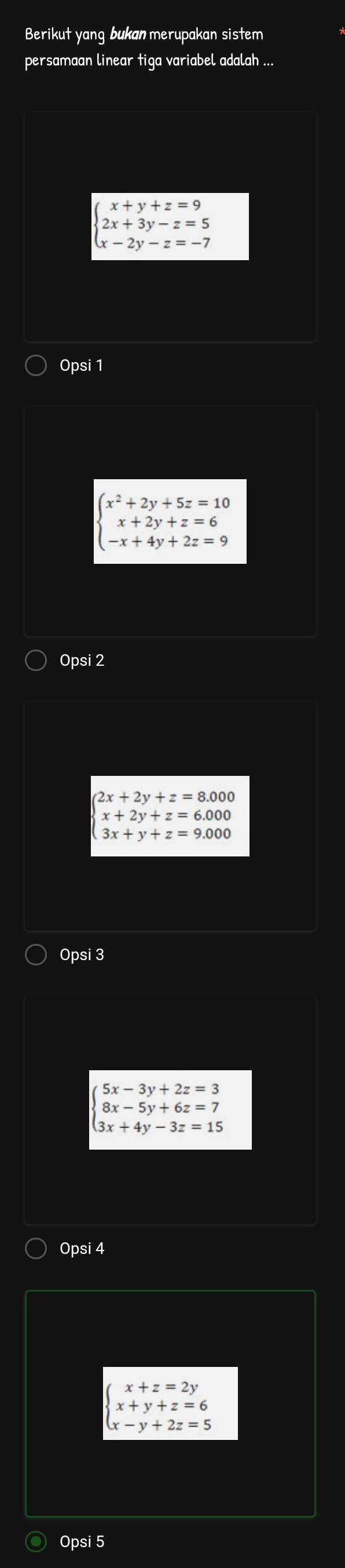 Berikut yang bukan merupakan sistem
persamaan linear tiga variabel adalah ...
beginarrayl x+y+z=9 2x+3y-z=5 x-2y-z=-7endarray.
Opsi 1
beginarrayl x^2+2y+5z=10 x+2y+z=6 -x+4y+2z=9endarray.
Opsi 2
2x+2y+z=8.000
x+2y+z=6.000
3x+y+z=9.000
Opsi 3
beginarrayl 5x-3y+2z=3 8x-5y+6z=7 3x+4y-3z=15endarray.
Opsi 4
beginarrayl x+z=2y x+y+z=6 x-y+2z=5endarray.
Opsi 5