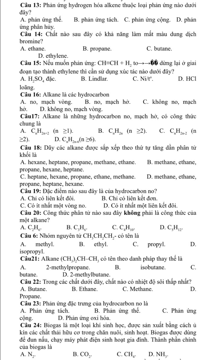 Phản ứng hydrogen hóa alkene thuộc loại phản ứng nào dưới
đây?
A. phản ứng thế. B. phản ứng tách. C. phản ứng cộng. D. phản
ứng phân hủy.
Câu 14: Chất nào sau đây có khả năng làm mất màu dung dịch
bromine?
A. ethane. B. propane. C. butane.
D. ethylene.
Câu 15: Nếu muốn phản ứng: CHequiv CH+H_2 I 0to odot hat Cwidehat e dừng lại ở giai
đoạn tạo thành ethylene thì cần sử dụng xúc tác nào dưới đây?
A. H_2SO_4 đặc. B. Lindlar. C. Ni/t°. D. HCl
loãng.
Câu 16: Alkane là các hydrocarbon
A. no, mạch vòng. B. no, mạch hở. C. không no, mạch
hở. D. không no, mạch vòng.
Câu17: Alkane là những hydrocarbon no, mạch hở, có công thức
chung là
A. C_nH_2n+2 (1 ≥ 1). B. C_nH_2n(n≥ 2). C. C_nH_2n-2 (n
≥ 2). D. C_nH_2n-6(n≥ 6).
Câu 18: Dãy các alkane được sắp xếp theo thứ tự tăng dần phân tử
khối là
A. hexane, heptane, propane, methane, ethane. B. methane, ethane,
propane, hexane, heptane.
C. heptane, hexane, propane, ethane, methane. D. methane, ethane,
propane, heptane, hexane.
Câu 19: Đặc điểm nào sau đây là của hydrocarbon no?
A. Chi có liên kết đôi. B. Chi có liên kết đơn.
C. Có ít nhất một vòng no. D. Có ít nhất một liên kết đôi.
Câu 20: Công thức phân tử nào sau đây không phải là công thức của
một alkane?
A. C_2H_6. B. C_3H_6. C. C_4H_10. D. C_5H_12.
Câu 6: Nhóm nguyên tử CH_3CH_2CH_2 - có tên là
A. methyl. B. ethyl. C. propyl. D.
isopropyl.
Câu21: Alkane (CH_3)_2CH-CH_3 có tên theo danh pháp thay thế là
A. 2-methylpropane. B. isobutane. C.
butane. D. 2-methylbutane.
Câu 22: Trong các chất dưới đây, chất nào có nhiệt độ sôi thấp nhất?
A. Butane. B. Ethane. C. Methane. D.
Propane.
Câu 23: Phản ứng đặc trưng của hydrocarbon no là
A. Phản ứng tách. B. Phản ứng thế. C. Phản ứng
cộng. D. Phản ứng oxi hóa.
Câu 24: Biogas là một loại khí sinh học, được sản xuất bằng cách ủ
kín các chất thải hữu cơ trong chăn nuôi, sinh hoạt. Biogas được dùng
đề đun nấu, chạy máy phát điện sinh hoạt gia đình. Thành phần chính
của biogas là
A. N_2. B. CO_2. C. CH_4. D. N surd H_3