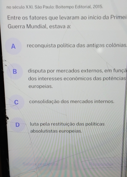 no século XXI. São Paulo: Boitempo Editorial, 2015.
Entre os fatores que levaram ao início da Primei
Guerra Mundial, estava a:
A reconquista política das antigas colônias.
B disputa por mercados externos, em funçã
dos interesses econômicos das potências
europeias.
C consolidação dos mercados internos.
D luta pela restituição das políticas
absolutistas europeias.
Salvagresposta Responder