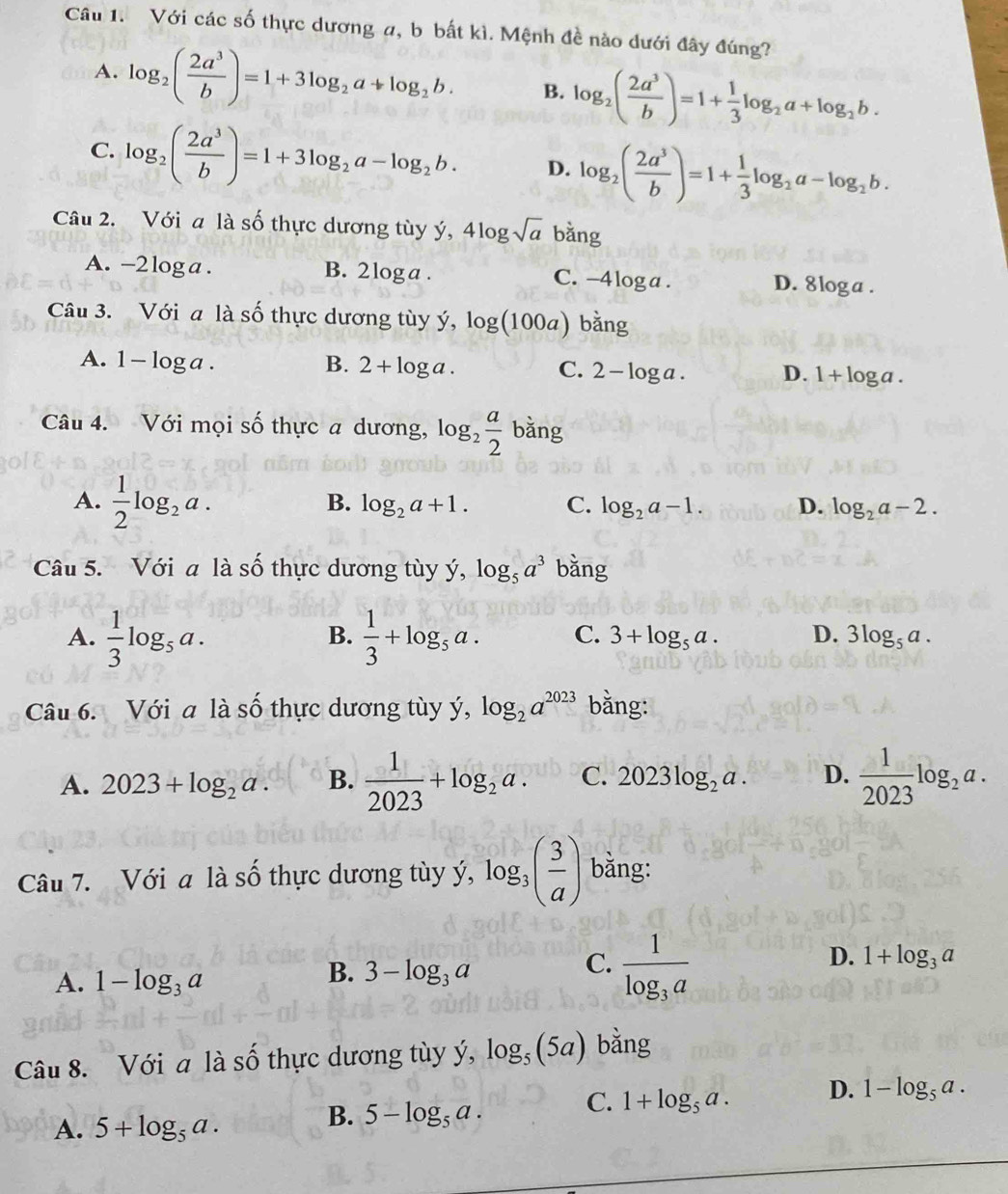 Với các số thực dương a, b bất kì. Mệnh đề nào dưới đây đúng?
A. log _2( 2a^3/b )=1+3log _2a+log _2b. B. log _2( 2a^3/b )=1+ 1/3 log _2a+log _2b.
C. log _2( 2a^3/b )=1+3log _2a-log _2b. D. log _2( 2a^3/b )=1+ 1/3 log _2a-log _2b.
Câu 2. Với a là số thực dương tùy ý, 4log sqrt(a) bằng
A. - -2log ga . B. 2 loga . C. -4 loga . D. 8loga .
Câu 3. Với a là số thực dương tùy ý, log (100a) bằng
A. 1-log a. B. 2+log a. C. 2-log a. D. 1+log a.
Câu 4. Với mọi số thực a dương, log _2 a/2  bǎng
A.  1/2 log _2a.
B. log _2a+1. C. log _2a-1. D. log _2a-2.
Câu 5. Với a là số thực dương tùy ý, log _5a^3 bằng
B.
A.  1/3 log _5a.  1/3 +log _5a. C. 3+log _5a. D. 3log _5a.
Câu 6. Với a là số thực dương tùy ý, log _2a^(2023) bằng:
A. 2023+log _2a. B.  1/2023 +log _2a. C. 2023log _2a. D.  1/2023 log _2a.
Câu 7. Với a là số thực dương tùy ý, log _3( 3/a ) bằng:
A. 1-log _3a
B. 3-log _3a
C. frac 1log _3a
D. 1+log _3a
Câu 8. Với a là số thực dương tùy ý, log _5(5a) bằng
A. 5+log _5a.
B. 5-log _5a. C. 1+log _5a. D. 1-log _5a.