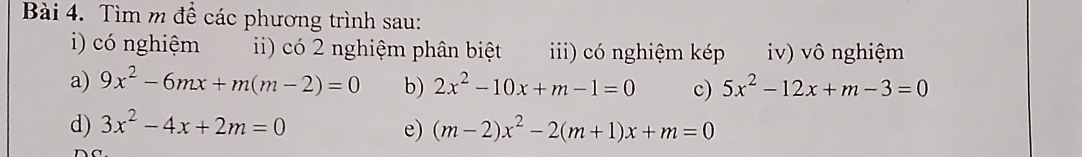 Tìm m đề các phương trình sau: 
i) có nghiệm ii) có 2 nghiệm phân biệt ii) có nghiệm kép iv) vô nghiệm 
a) 9x^2-6mx+m(m-2)=0 b) 2x^2-10x+m-1=0 c) 5x^2-12x+m-3=0
d) 3x^2-4x+2m=0 e) (m-2)x^2-2(m+1)x+m=0