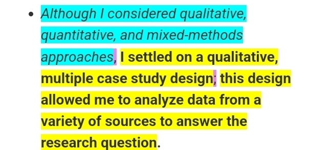 Although I considered qualitative, 
quantitative, and mixed-methods 
approaches, I settled on a qualitative, 
multiple case study design; this design 
allowed me to analyze data from a 
variety of sources to answer the 
research question.