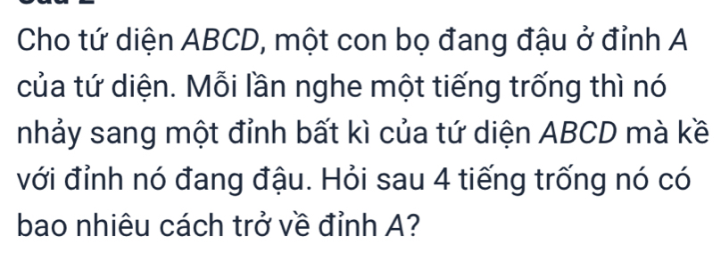 Cho tứ diện ABCD, một con bọ đang đậu ở đỉnh A 
của tứ diện. Mỗi lần nghe một tiếng trống thì nó 
nhảy sang một đỉnh bất kì của tứ diện ABCD mà kề 
với đỉnh nó đang đậu. Hỏi sau 4 tiếng trống nó có 
bao nhiêu cách trở về đỉnh A?