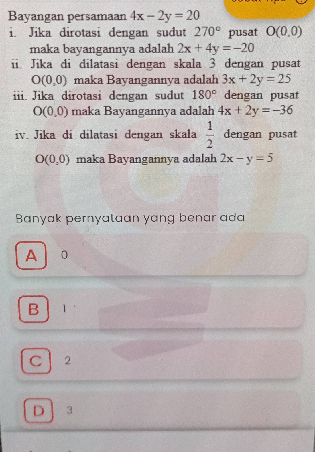 Bayangan persamaan 4x-2y=20
i. Jika dirotasi dengan sudut 270° pusat O(0,0)
maka bayangannya adalah 2x+4y=-20
ii. Jika di dilatasi dengan skala 3 dengan pusat
O(0,0) maka Bayangannya adalah 3x+2y=25
iii. Jika dirotasi dengan sudut 180° dengan pusat
O(0,0) maka Bayangannya adalah 4x+2y=-36
iv. Jika di dilatasi dengan skala  1/2  dengan pusat
O(0,0) maka Bayangannya adalah 2x-y=5
Banyak pernyataan yang benar ada
A 10
B 1
C 2
D 3