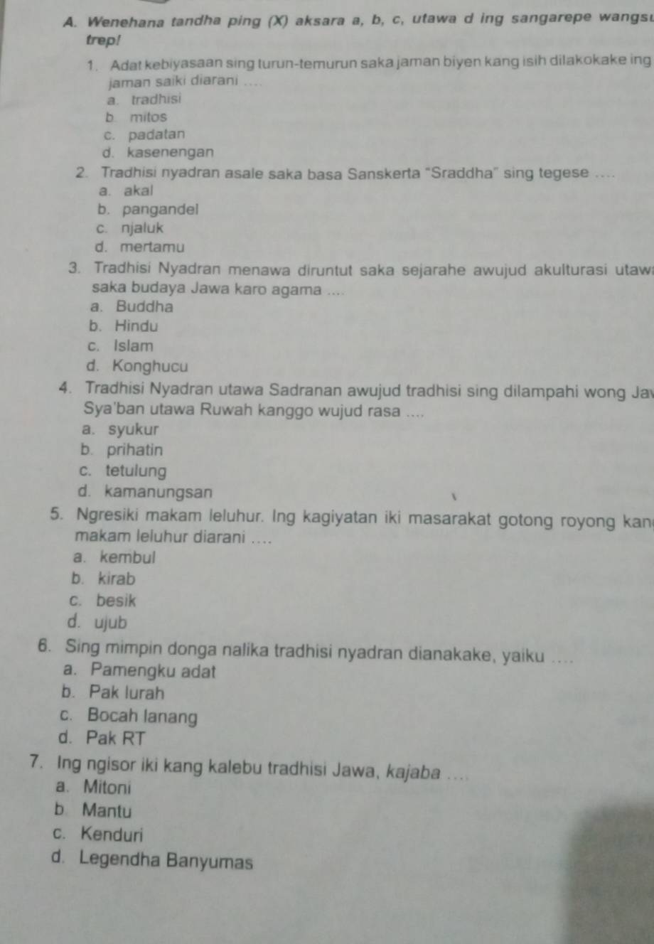 Wenehana tandha ping (X) aksara a, b, c, utawa d ing sangarepe wangsu
trep!
1. Adat kebiyasaan sing turun-temurun saka jaman biyen kang isih dilakokake ing
jaman saiki diarani ....
a. tradhisi
b mitos
c. padatan
d. kasenengan
2. Tradhisi nyadran asale saka basa Sanskerta “Sraddha” sing tegese …
a. akal
b. pangandel
c. njaluk
d. mertamu
3. Tradhisi Nyadran menawa diruntut saka sejarahe awujud akulturasi utaw
saka budaya Jawa karo agama ....
a. Buddha
b. Hindu
c. Islam
d. Konghucu
4. Tradhisi Nyadran utawa Sadranan awujud tradhisi sing dilampahi wong Ja
Sya'ban utawa Ruwah kanggo wujud rasa ....
a. syukur
b. prihatin
c. tetulung
d. kamanungsan
5. Ngresiki makam leluhur. Ing kagiyatan iki masarakat gotong royong kan
makam leluhur diarani ....
a. kembul
b. kirab
c. besik
d. ujub
6. Sing mimpin donga nalika tradhisi nyadran dianakake, yaiku ....
a. Pamengku adat
b. Pak lurah
c. Bocah lanang
d. Pak RT
7. Ing ngisor iki kang kalebu tradhisi Jawa, kajaba ....
a. Mitoni
b Mantu
c. Kenduri
d. Legendha Banyumas