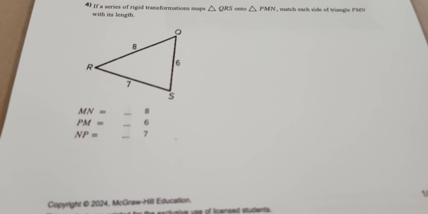 If a series of rigid transformations maps △ QRS onto △ PMN , match each side of triangle PMN
with its length. 
_ MN=
_
PM=
_ 
6
NP=
_ 
7 
Copyright @ 2024, McGraw-Hill Education. 
volusive use of licensed students.